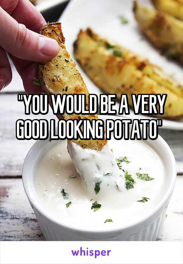 "YOU WOULD BE A VERY GOOD LOOKING POTATO"  
