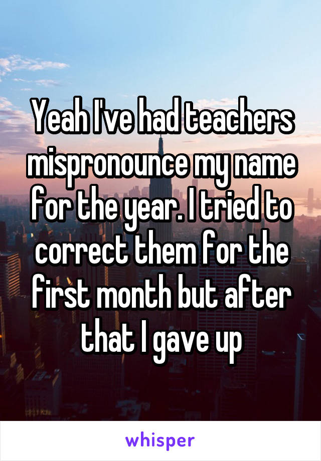 Yeah I've had teachers mispronounce my name for the year. I tried to correct them for the first month but after that I gave up