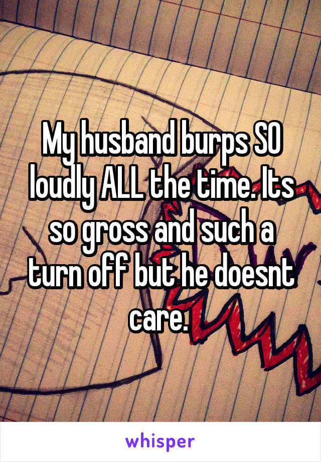 My husband burps SO loudly ALL the time. Its so gross and such a turn off but he doesnt care. 
