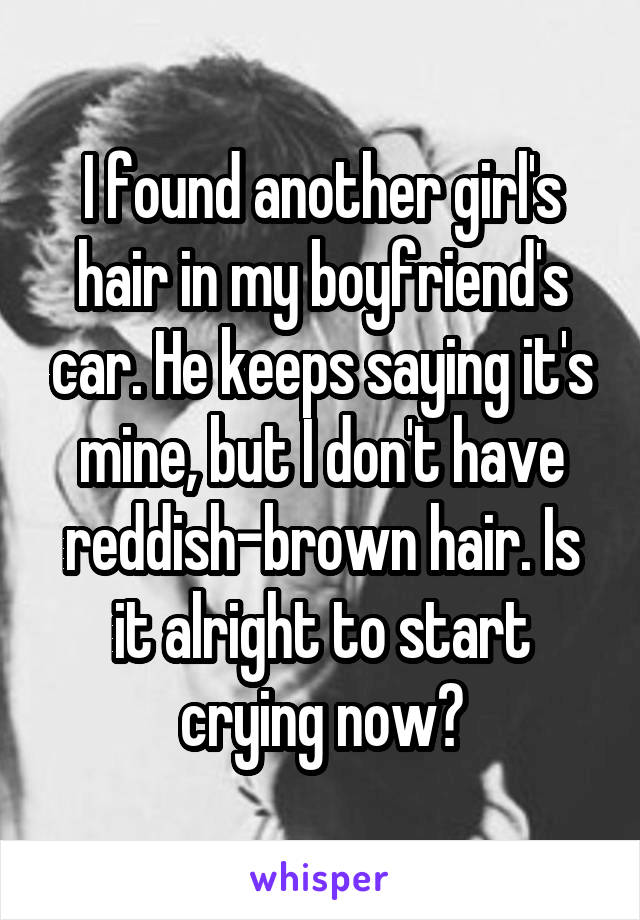 I found another girl's hair in my boyfriend's car. He keeps saying it's mine, but I don't have reddish-brown hair. Is it alright to start crying now?