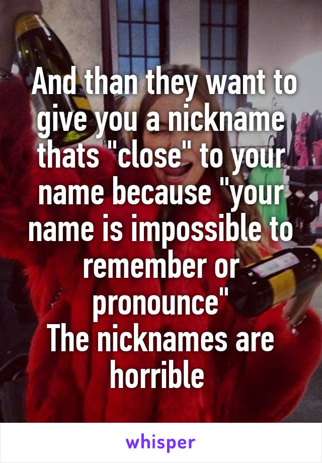  And than they want to give you a nickname thats "close" to your name because "your name is impossible to remember or pronounce"
The nicknames are horrible 