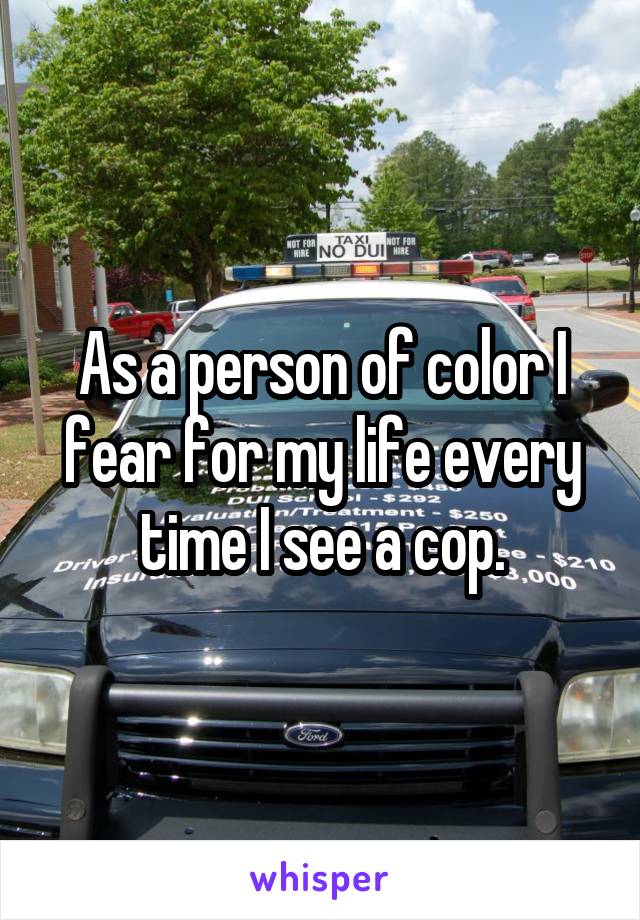 As a person of color I fear for my life every time I see a cop.