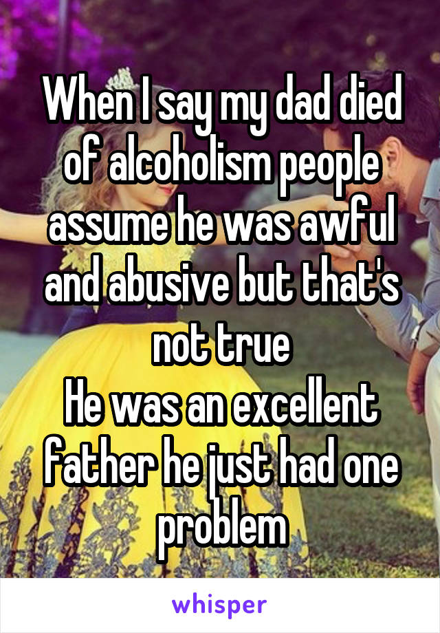 When I say my dad died of alcoholism people assume he was awful and abusive but that's not true
He was an excellent father he just had one problem