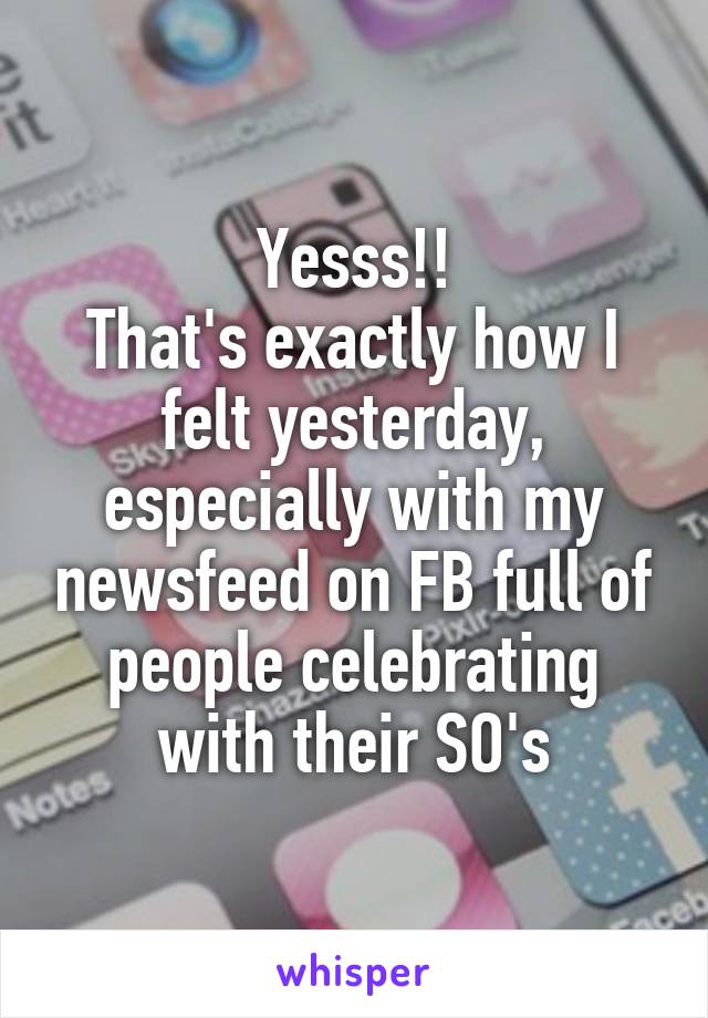 Yesss!!
That's exactly how I felt yesterday, especially with my newsfeed on FB full of people celebrating with their SO's