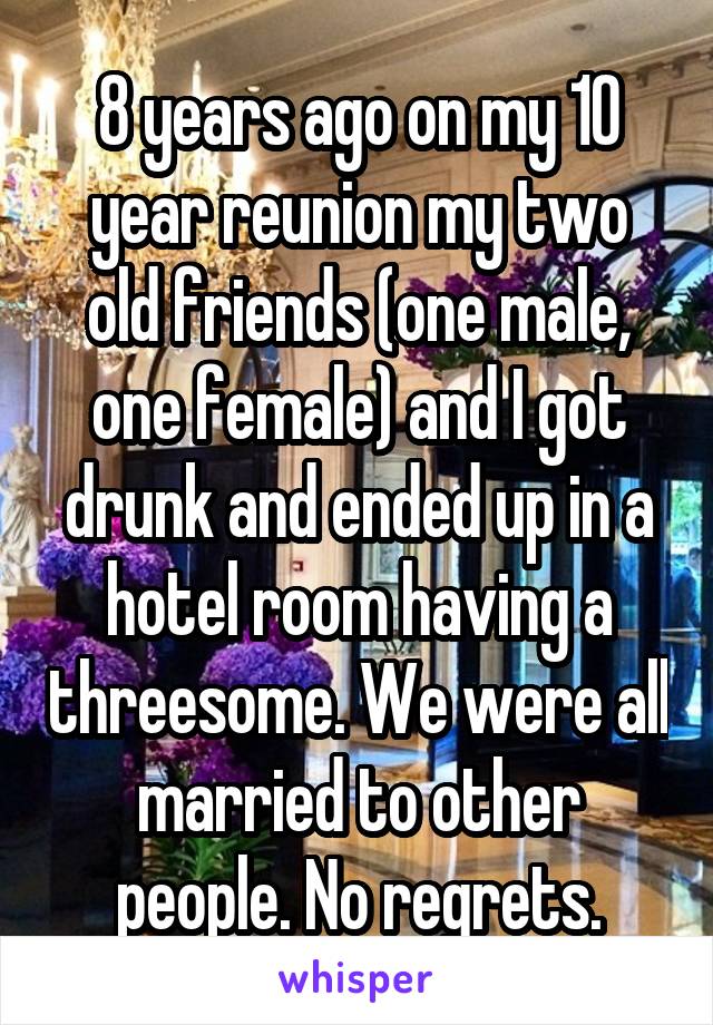 8 years ago on my 10 year reunion my two old friends (one male, one female) and I got drunk and ended up in a hotel room having a threesome. We were all married to other people. No regrets.
