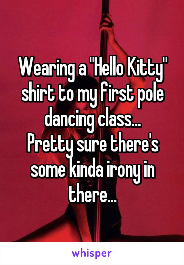 Wearing a "Hello Kitty" shirt to my first pole dancing class...
Pretty sure there's some kinda irony in there...