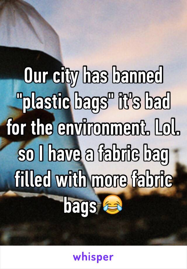 Our city has banned "plastic bags" it's bad for the environment. Lol. so I have a fabric bag filled with more fabric bags 😂