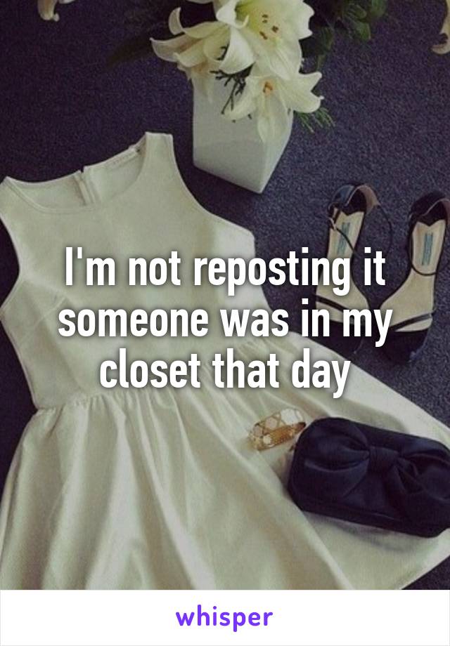 I'm not reposting it someone was in my closet that day