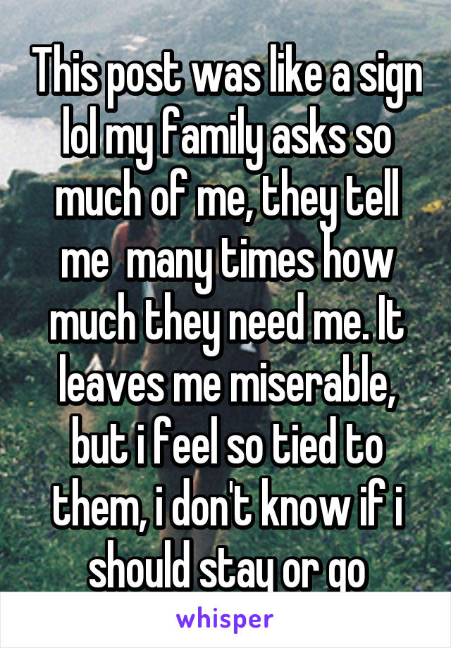 This post was like a sign lol my family asks so much of me, they tell me  many times how much they need me. It leaves me miserable, but i feel so tied to them, i don't know if i should stay or go