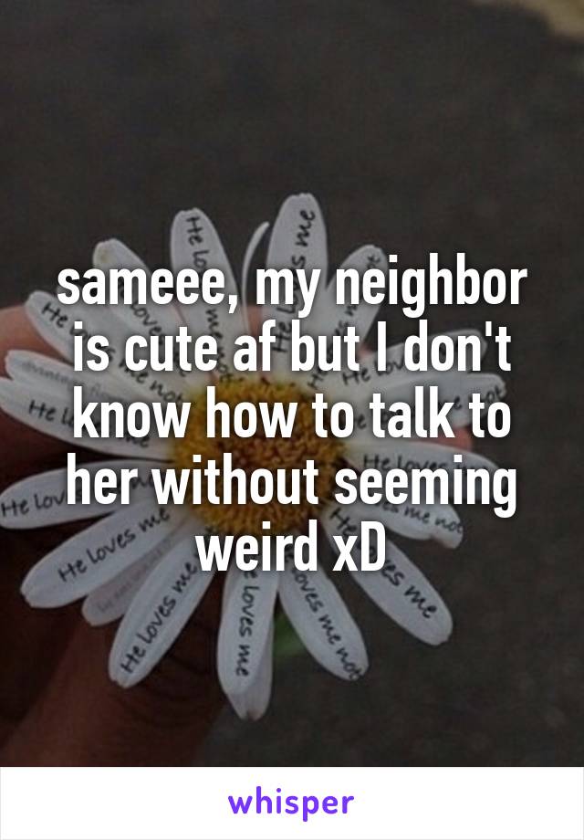 sameee, my neighbor is cute af but I don't know how to talk to her without seeming weird xD