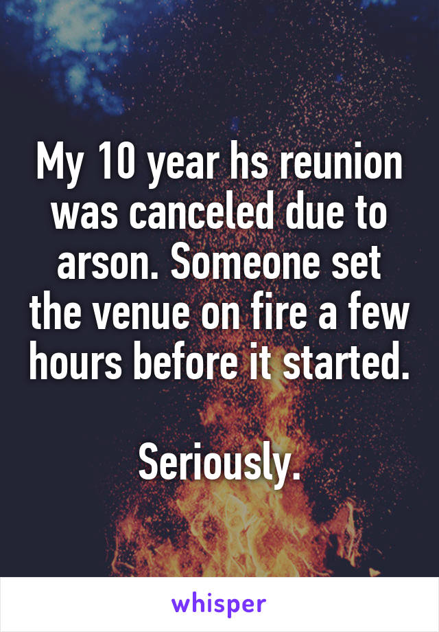My 10 year hs reunion was canceled due to arson. Someone set the venue on fire a few hours before it started.

Seriously.