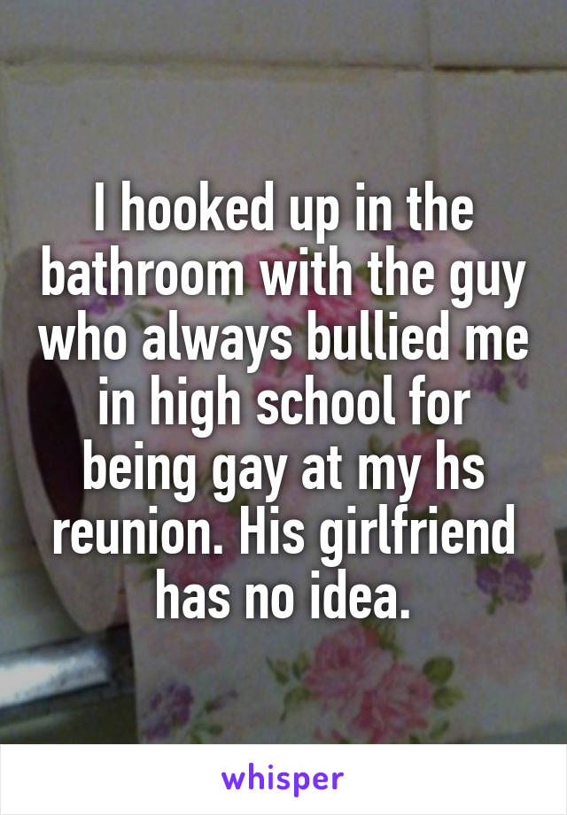 I hooked up in the bathroom with the guy who always bullied me in high school for being gay at my hs reunion. His girlfriend has no idea.