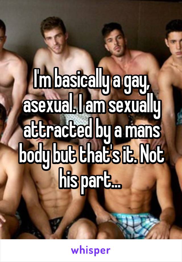 I'm basically a gay, asexual. I am sexually attracted by a mans body but that's it. Not his part... 
