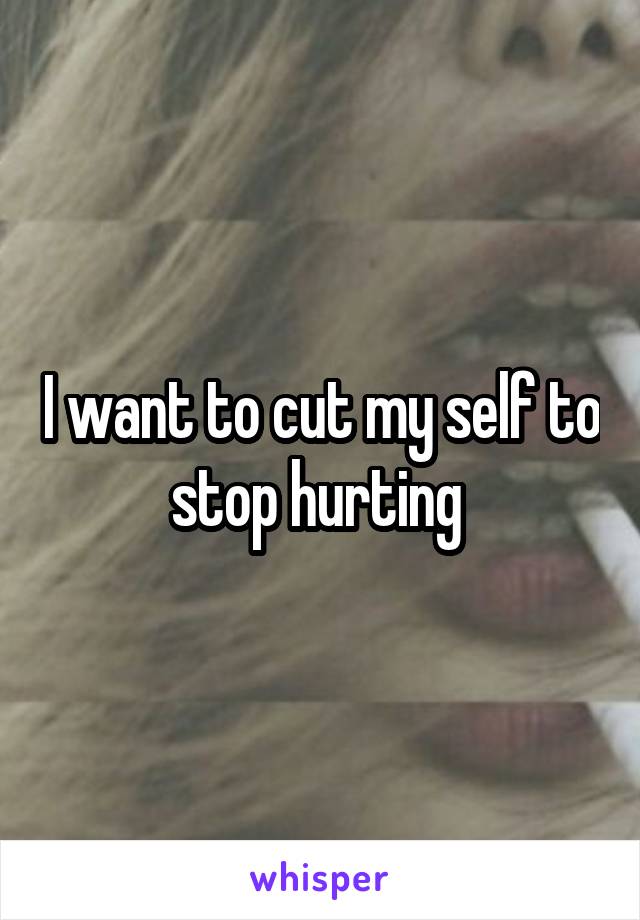 I want to cut my self to stop hurting 