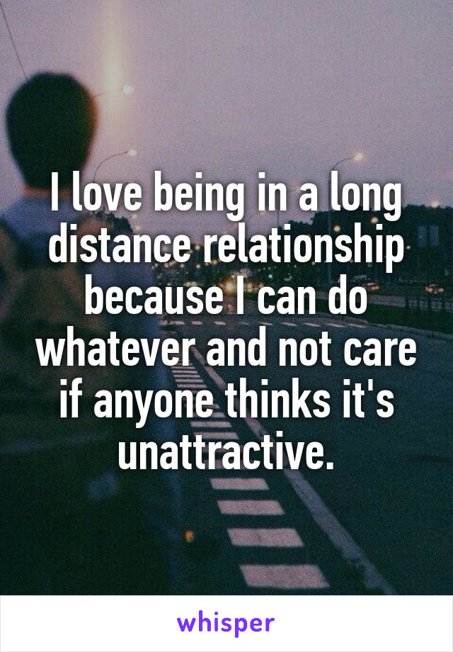 I love being in a long distance relationship because I can do whatever and not care if anyone thinks it's unattractive.
