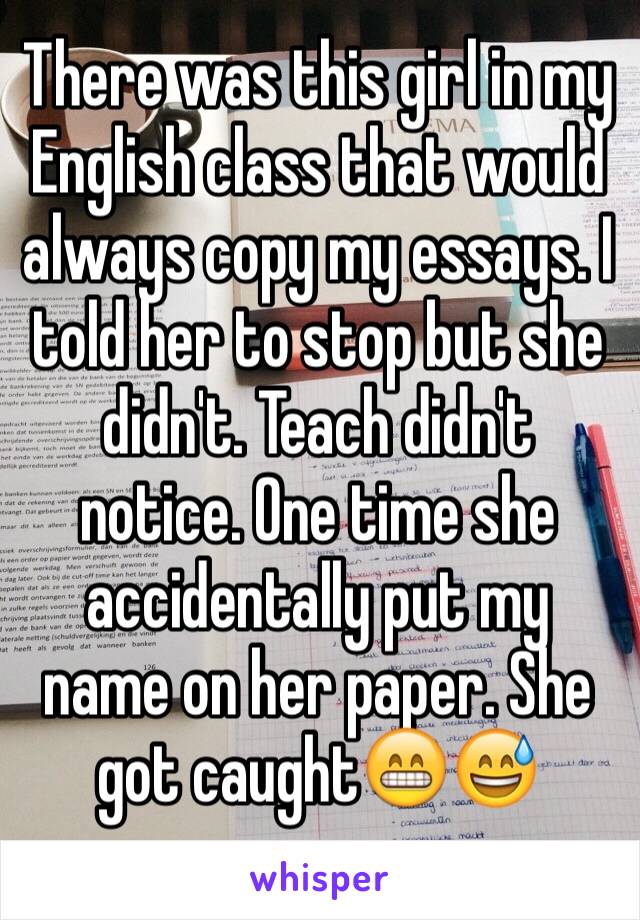 There was this girl in my English class that would always copy my essays. I told her to stop but she didn't. Teach didn't notice. One time she accidentally put my name on her paper. She got caught😁😅