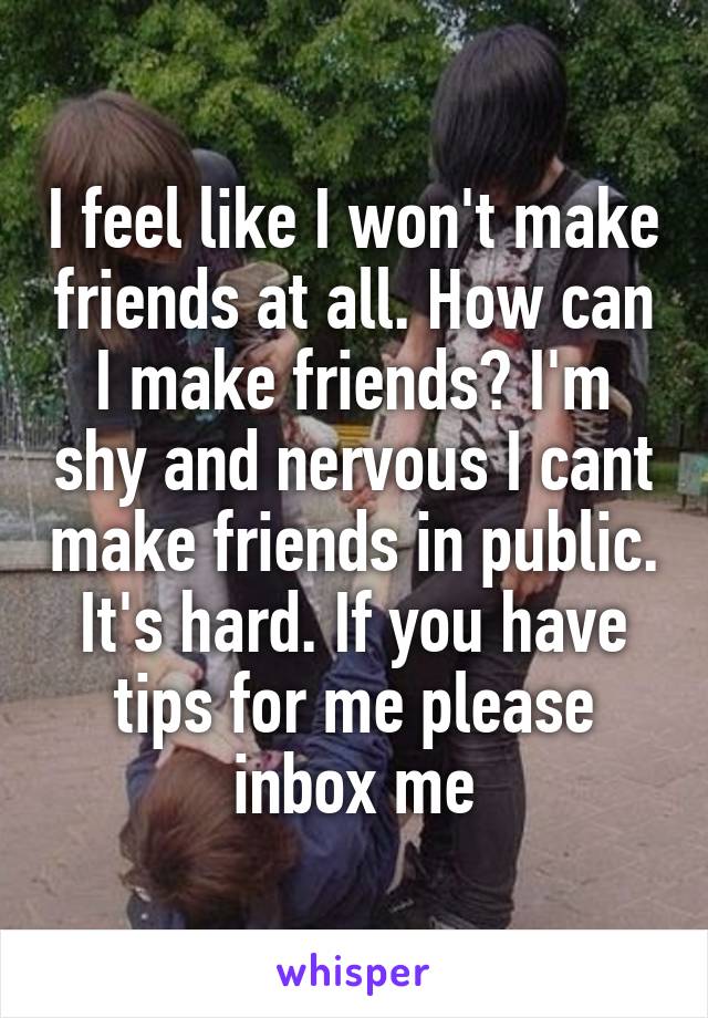 I feel like I won't make friends at all. How can I make friends? I'm shy and nervous I cant make friends in public. It's hard. If you have tips for me please inbox me
