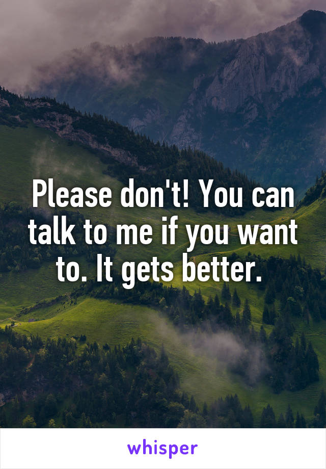Please don't! You can talk to me if you want to. It gets better. 