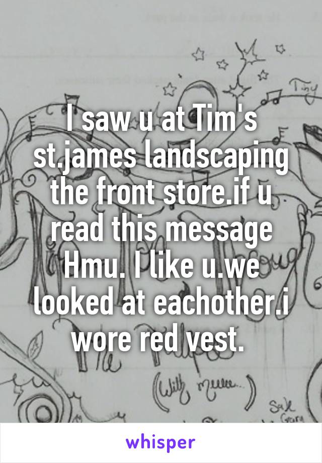 I saw u at Tim's st.james landscaping the front store.if u read this message Hmu. I like u.we looked at eachother.i wore red vest. 