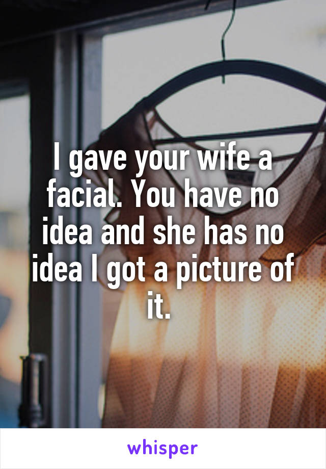 I gave your wife a facial. You have no idea and she has no idea I got a picture of it. 