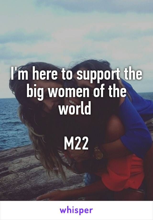 I'm here to support the big women of the world 

M22