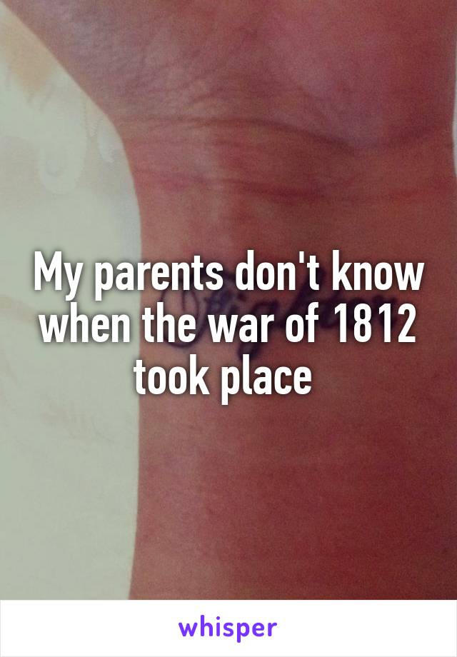 My parents don't know when the war of 1812 took place 