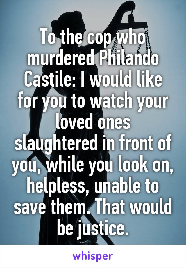 To the cop who murdered Philando Castile: I would like for you to watch your loved ones slaughtered in front of you, while you look on, helpless, unable to save them. That would be justice.