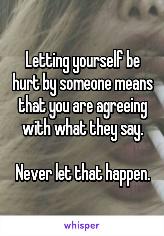 Letting yourself be hurt by someone means that you are agreeing with what they say.

Never let that happen.