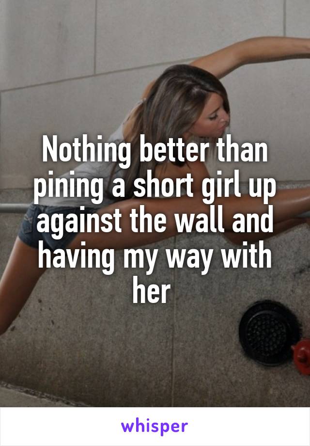Nothing better than pining a short girl up against the wall and having my way with her 