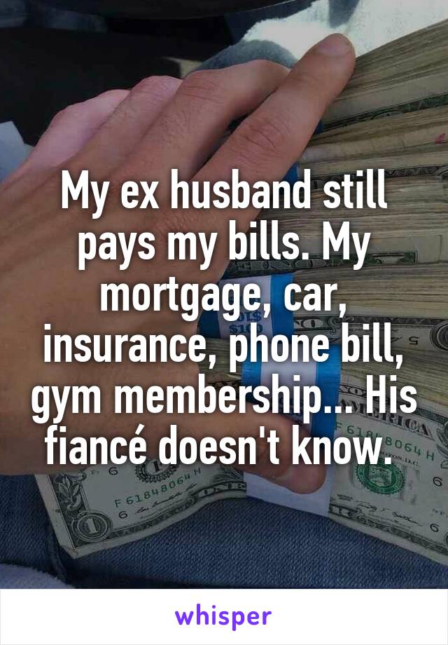 My ex husband still pays my bills. My mortgage, car, insurance, phone bill, gym membership... His fiancé doesn't know. 
