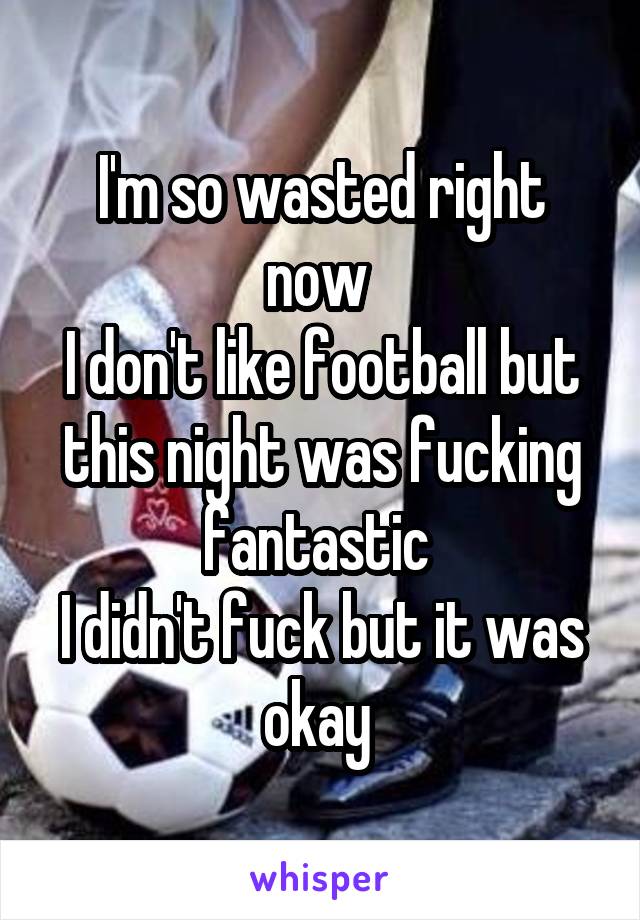 I'm so wasted right now 
I don't like football but this night was fucking fantastic 
I didn't fuck but it was okay 