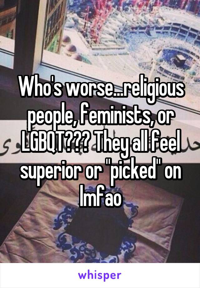 Who's worse...religious people, feminists, or LGBQT??? They all feel superior or "picked" on lmfao