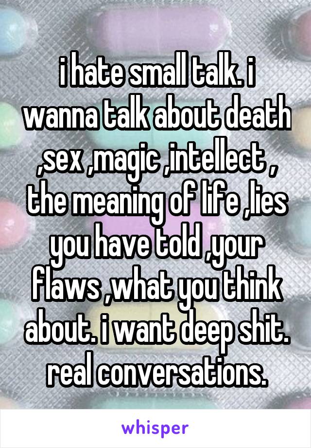 i hate small talk. i wanna talk about death ,sex ,magic ,intellect , the meaning of life ,lies you have told ,your flaws ,what you think about. i want deep shit. real conversations.