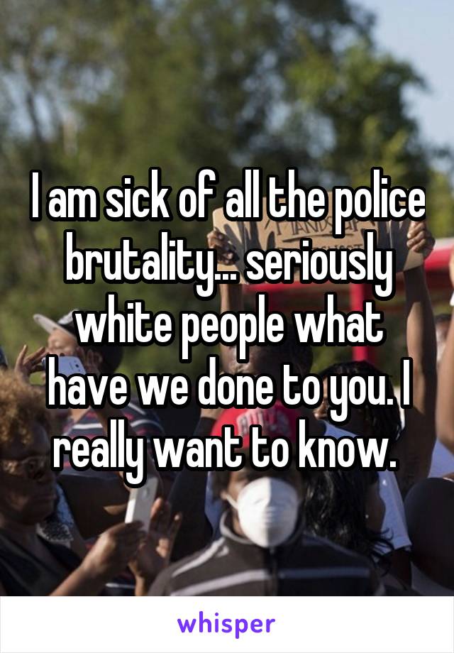 I am sick of all the police brutality... seriously white people what have we done to you. I really want to know. 