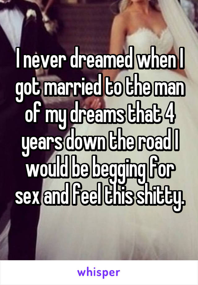 I never dreamed when I got married to the man of my dreams that 4 years down the road I would be begging for sex and feel this shitty. 