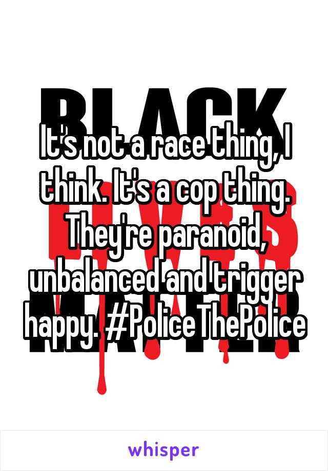 It's not a race thing, I think. It's a cop thing. They're paranoid, unbalanced and trigger happy. #PoliceThePolice