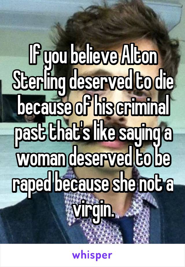 If you believe Alton Sterling deserved to die because of his criminal past that's like saying a woman deserved to be raped because she not a virgin.