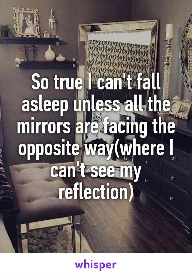 So true I can't fall asleep unless all the mirrors are facing the opposite way(where I can't see my reflection)