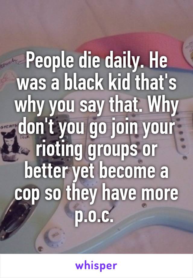 People die daily. He was a black kid that's why you say that. Why don't you go join your rioting groups or better yet become a cop so they have more p.o.c. 
