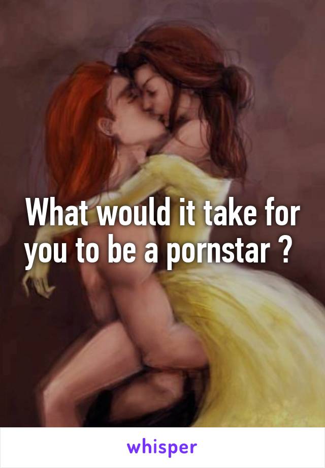 What would it take for you to be a pornstar ? 