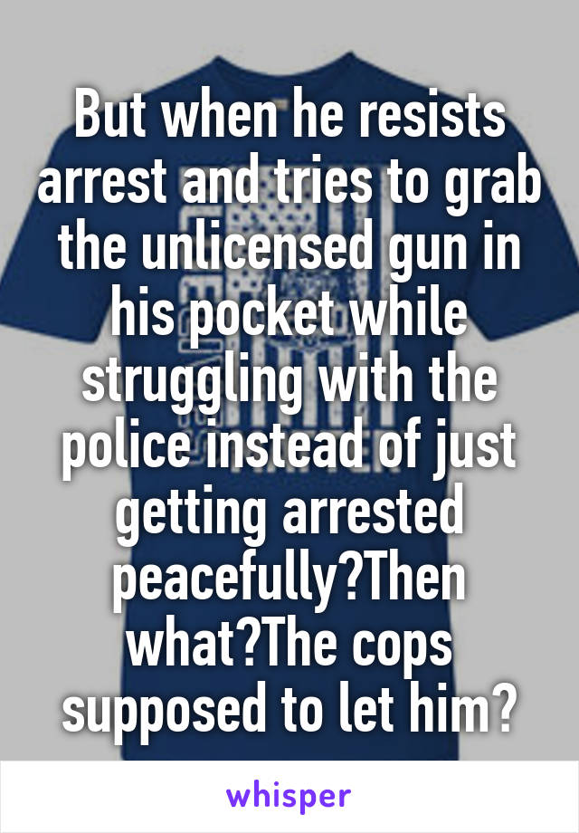 But when he resists arrest and tries to grab the unlicensed gun in his pocket while struggling with the police instead of just getting arrested peacefully?Then what?The cops supposed to let him?