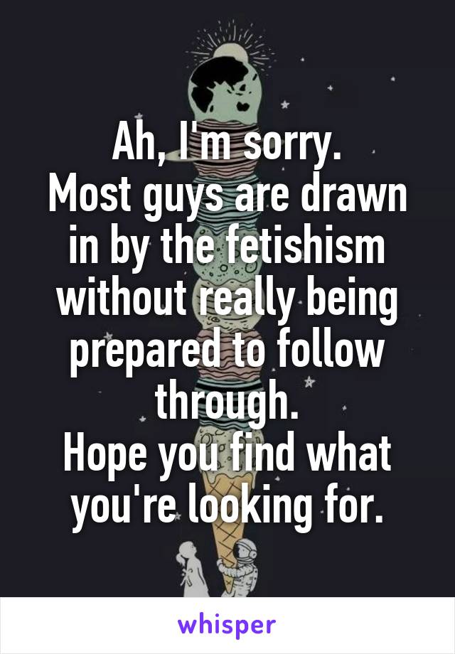 Ah, I'm sorry.
Most guys are drawn in by the fetishism without really being prepared to follow through.
Hope you find what you're looking for.