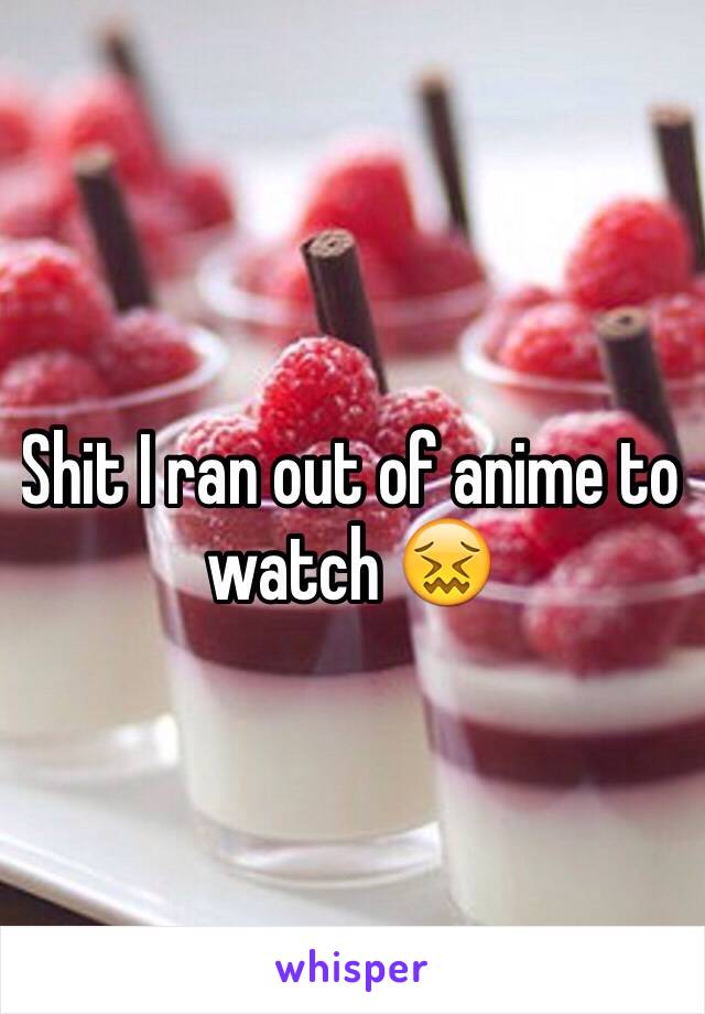 Shit I ran out of anime to watch 😖