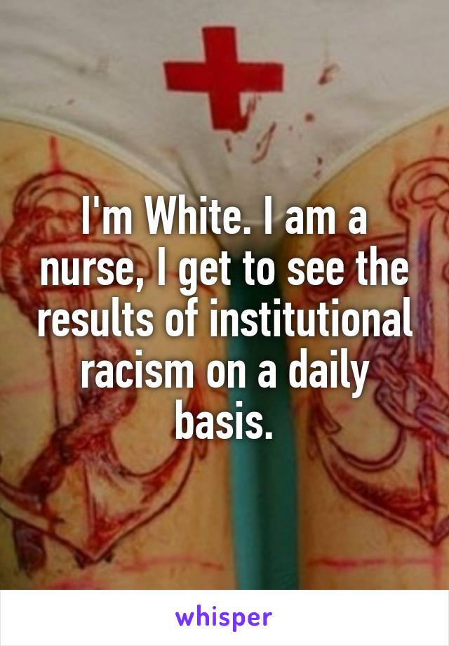 I'm White. I am a nurse, I get to see the results of institutional racism on a daily basis.