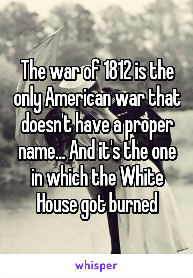 The war of 1812 is the only American war that doesn't have a proper name... And it's the one in which the White House got burned