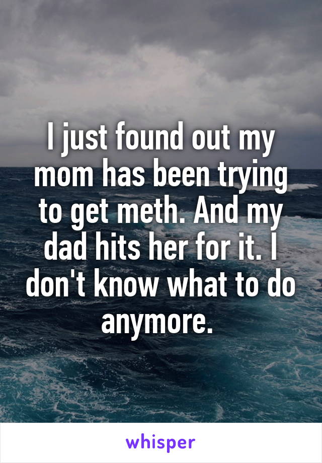 I just found out my mom has been trying to get meth. And my dad hits her for it. I don't know what to do anymore. 