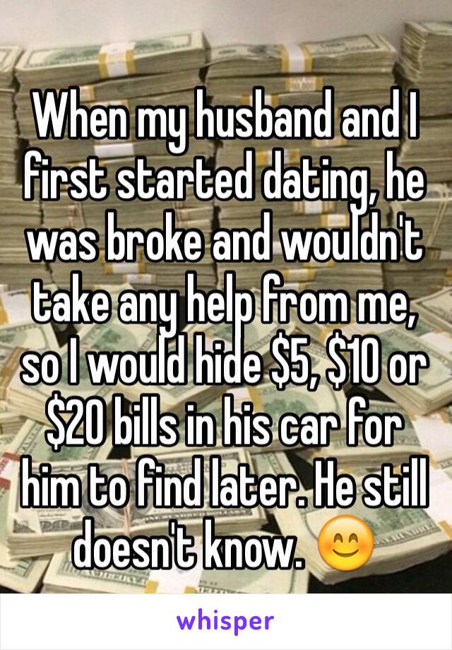 When my husband and I first started dating, he was broke and wouldn't take any help from me, so I would hide $5, $10 or $20 bills in his car for him to find later. He still doesn't know. 😊