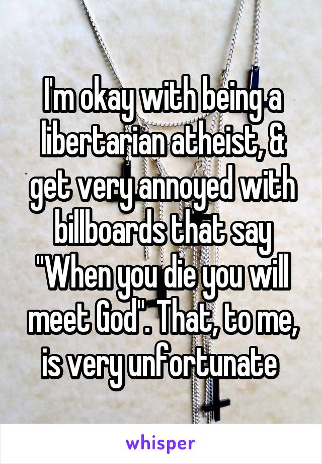 I'm okay with being a libertarian atheist, & get very annoyed with billboards that say "When you die you will meet God". That, to me, is very unfortunate 
