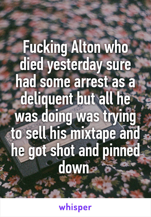 Fucking Alton who died yesterday sure had some arrest as a deliquent but all he was doing was trying to sell his mixtape and he got shot and pinned down 