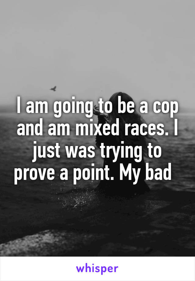 I am going to be a cop and am mixed races. I just was trying to prove a point. My bad  